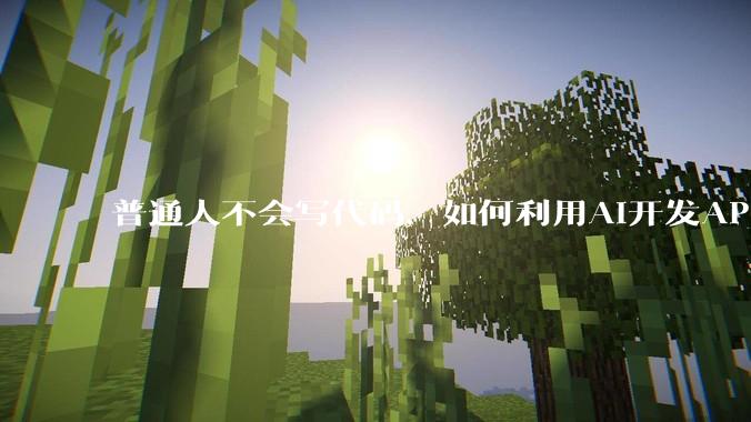 普通人不会写代码，如何利用AI开发APP或小程序？